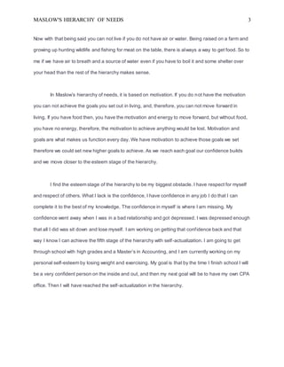 MASLOW'S HIERARCHY OF NEEDS 3
Now with that being said you can not live if you do not have air or water. Being raised on a farm and
growing up hunting wildlife and fishing for meat on the table, there is always a way to get food. So to
me if we have air to breath and a source of water even if you have to boil it and some shelter over
your head than the rest of the hierarchy makes sense.
In Maslow’s hierarchy of needs, it is based on motivation. If you do not have the motivation
you can not achieve the goals you set out in living, and, therefore, you can not move forward in
living. If you have food then, you have the motivation and energy to move forward, but without food,
you have no energy, therefore, the motivation to achieve anything would be lost. Motivation and
goals are what makes us function every day. We have motivation to achieve those goals we set
therefore we could set new higher goals to achieve. As we reach each goal our confidence builds
and we move closer to the esteem stage of the hierarchy.
I find the esteem stage of the hierarchy to be my biggest obstacle. I have respect for myself
and respect of others. What I lack is the confidence, I have confidence in any job I do that I can
complete it to the best of my knowledge. The confidence in myself is where I am missing. My
confidence went away when I was in a bad relationship and got depressed. I was depressed enough
that all I did was sit down and lose myself. I am working on getting that confidence back and that
way I know I can achieve the fifth stage of the hierarchy with self-actualization. I am going to get
through school with high grades and a Master’s in Accounting, and I am currently working on my
personal self-esteem by losing weight and exercising. My goal is that by the time I finish school I will
be a very confident person on the inside and out, and then my next goal will be to have my own CPA
office. Then I will have reached the self-actualization in the hierarchy.
 