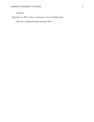 MASLOW'S HIERARCHY OF NEEDS 4
Reference
McLeod, S. A. (2007). Maslow’s Hierarchy of Needs. Retrieved from
http://www.simplypsychology.org/maslow.html
 