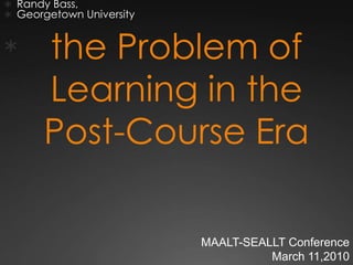  Randy Bass,
 Georgetown University


      the Problem of
       Learning in the
       Post-Course Era

                          MAALT-SEALLT Conference
                                    March 11,2010
 
