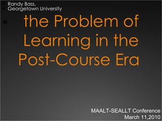 the Problem of Learning in the Post-Course Era  ,[object Object],[object Object],MAALT-SEALLT Conference March 11,2010 