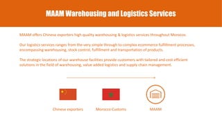 MAAM Warehousing and Logistics Services
MAAM offers Chinese exporters high quality warehousing & logistics services throughout Morocco.
Our logistics services ranges from the very simple through to complex ecommerce fulfillment processes,
encompassing warehousing, stock control, fulfillment and transportation of products.
The strategic locations of our warehouse facilities provide customers with tailored and cost efficient
solutions in the field of warehousing, value added logistics and supply chain management.
Chinese exporters MAAMMorocco Customs
 