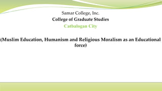 Samar College, Inc.
College of Graduate Studies
Catbalogan City
(Muslim Education, Humanism and Religious Moralism as an Educational
force)
 