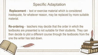 Replacement - text or exercise material which is considered
inadequate, for whatever reason, may be replaced by more suitable
material.
Re-ordering - teachers may decide that the order in which the
textbooks are presented is not suitable for their students. They can
then decide to plot a different course through the textbooks from the
one the writer has laid down.
Specific Adaptation
 