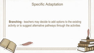 Branching - teachers may decide to add options to the existing
activity or to suggest alternative pathways through the activities
Specific Adaptation
 