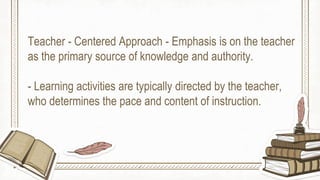Teacher - Centered Approach - Emphasis is on the teacher
as the primary source of knowledge and authority.
- Learning activities are typically directed by the teacher,
who determines the pace and content of instruction.
 