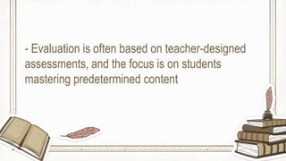 - Evaluation is often based on teacher-designed
assessments, and the focus is on students
mastering predetermined content
 
