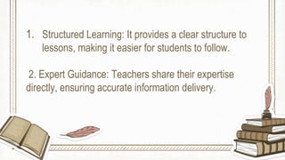 1. Structured Learning: It provides a clear structure to
lessons, making it easier for students to follow.
2. Expert Guidance: Teachers share their expertise
directly, ensuring accurate information delivery.
 