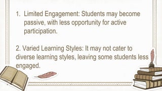 1. Limited Engagement: Students may become
passive, with less opportunity for active
participation.
2. Varied Learning Styles: It may not cater to
diverse learning styles, leaving some students less
engaged.
 