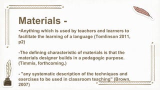 Materials -
-Anything which is used by teachers and learners to
facilitate the learning of a language (Tomlinson 2011,
p2)
-The defining characteristic of materials is that the
materials designer builds in a pedagogic purpose.
(Timmis, forthcoming.)
- "any systematic description of the techniques and
exercises to be used in classroom teaching" (Brown,
2007)
 