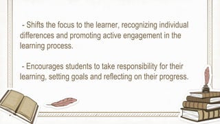 - Shifts the focus to the learner, recognizing individual
differences and promoting active engagement in the
learning process.
- Encourages students to take responsibility for their
learning, setting goals and reflecting on their progress.
 