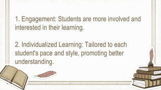 1. Engagement: Students are more involved and
interested in their learning.
2. Individualized Learning: Tailored to each
student's pace and style, promoting better
understanding.
 