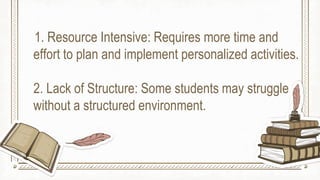 1. Resource Intensive: Requires more time and
effort to plan and implement personalized activities.
2. Lack of Structure: Some students may struggle
without a structured environment.
 