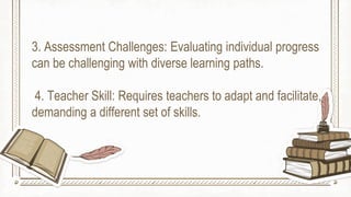 3. Assessment Challenges: Evaluating individual progress
can be challenging with diverse learning paths.
4. Teacher Skill: Requires teachers to adapt and facilitate,
demanding a different set of skills.
 