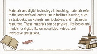 Materials and digital technology In teaching, materials refer
to the resource's educators use to facilitate learning, such
as textbooks, worksheets, manipulatives, and multimedia
resources. These materials can be physical, like books and
models, or digital, like online articles, videos, and
interactive simulations.
 