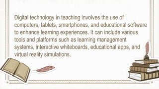 Digital technology in teaching involves the use of
computers, tablets, smartphones, and educational software
to enhance learning experiences. It can include various
tools and platforms such as learning management
systems, interactive whiteboards, educational apps, and
virtual reality simulations.
 
