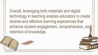 Overall, leveraging both materials and digital
technology in teaching enables educators to create
diverse and effective learning experiences that
enhance student engagement, comprehension, and
retention of knowledge.
 