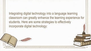 Integrating digital technology into a language learning
classroom can greatly enhance the learning experience for
students. Here are some strategies to effectively
incorporate digital technology:
 
