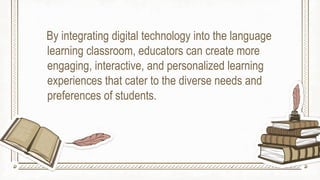 By integrating digital technology into the language
learning classroom, educators can create more
engaging, interactive, and personalized learning
experiences that cater to the diverse needs and
preferences of students.
 