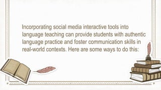 Incorporating social media interactive tools into
language teaching can provide students with authentic
language practice and foster communication skills in
real-world contexts. Here are some ways to do this:
 