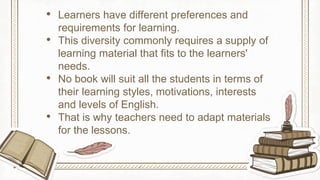 • Learners have different preferences and
requirements for learning.
• This diversity commonly requires a supply of
learning material that fits to the learners'
needs.
• No book will suit all the students in terms of
their learning styles, motivations, interests
and levels of English.
• That is why teachers need to adapt materials
for the lessons.
 