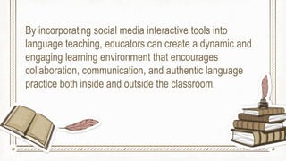 By incorporating social media interactive tools into
language teaching, educators can create a dynamic and
engaging learning environment that encourages
collaboration, communication, and authentic language
practice both inside and outside the classroom.
 