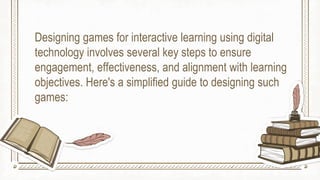 Designing games for interactive learning using digital
technology involves several key steps to ensure
engagement, effectiveness, and alignment with learning
objectives. Here's a simplified guide to designing such
games:
 