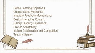Define Learning Objectives:
Choose Game Mechanics:
Integrate Feedback Mechanisms:
Design Interactive Content:
Gamify Learning Experience:
Provide Adaptability:
Include Collaboration and Competition:
Test and Iterate:
 