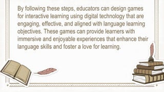By following these steps, educators can design games
for interactive learning using digital technology that are
engaging, effective, and aligned with language learning
objectives. These games can provide learners with
immersive and enjoyable experiences that enhance their
language skills and foster a love for learning.
 