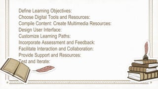 Define Learning Objectives:
Choose Digital Tools and Resources:
Compile Content: Create Multimedia Resources:
Design User Interface:
Customize Learning Paths:
Incorporate Assessment and Feedback:
Facilitate Interaction and Collaboration:
Provide Support and Resources:
Test and Iterate:
 