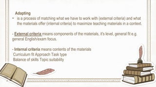 Adapting
- is a process of matching what we have to work with (external criteria) and what
the materials offer (internal criteria) to maximize teaching materials in a context.
- External criteria means components of the materials, it's level, general fit e.g.
general English/exam focus.
- Internal criteria means contents of the materials
Curriculum fit Approach Task type
Balance of skills Topic suitability
 