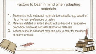 1. Teachers should not adapt materials too casually, e.g. based on
his or her own preferences or tastes
2. Materials deleted or added should not go beyond a reasonable
proportion, otherwise consider alternative materials.
3. Teachers should not adapt materials only to cater for the needs
of exams or tests.
Factors to bear in mind when adapting
materials
 