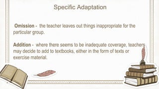 Omission - the teacher leaves out things inappropriate for the
particular group.
Addition - where there seems to be inadequate coverage, teachers
may decide to add to textbooks, either in the form of texts or
exercise material.
Specific Adaptation
 