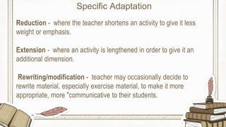 Reduction - where the teacher shortens an activity to give it less
weight or emphasis.
Extension - where an activity is lengthened in order to give it an
additional dimension.
Rewriting/modification - teacher may occasionally decide to
rewrite material, especially exercise material, to make it more
appropriate, more "communicative to their students.
Specific Adaptation
 