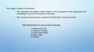 The Gagné's model of instruction
• The foundation of Gagné's model relates to his conception of the organization of
knowledge in terms of outcomes of learning
• This structure concentrates on general classification of learning tasks
This model includes five types/varieties of learning
1.intellectual skills
2.cognitive strategy
3.verbal information
4.motor skills
5.attitude
 