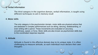 3. Verbal information
The third category in the cognitive domain, verbal information, is taught using
different techniques to aid in memory recall
4. Motor skills
The only category in the psychomotor domain, motor skills are physical actions that
are assessed in complex performances such as skiing, dancing, skateboarding, or
even writing with a pencil. These movements are evaluated on accuracy,
smoothness, speed, or force. Motor skills are also known as psychomotor skills due
to the coordinated response required.
5. Attitude
Attitude is found in the affective domain due to its unique state. It is often
challenging to measure attitude, as each individual must declare their own
thoughts
 
