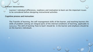 Learners' characteristics:
Learners' individual differences, readiness and motivation to learn are the important issues
to be considered before designing instructional activities
Cognitive process and instruction:
The Transfer of learning, the self-management skills of the learner, and teaching learners the
skills of problem solving are integral parts of the internal conditions of learning, applicable to
instruction. The skill of leaming 'how to leam' should be in the learner and emphasis should be
on the learners individuals
 