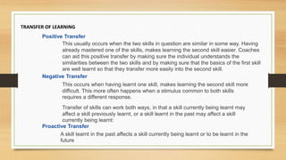 TRANSFER OF LEARNING
Positive Transfer
This usually occurs when the two skills in question are similar in some way. Having
already mastered one of the skills, makes learning the second skill easier. Coaches
can aid this positive transfer by making sure the individual understands the
similarities between the two skills and by making sure that the basics of the first skill
are well learnt so that they transfer more easily into the second skill.
Negative Transfer
This occurs when having learnt one skill, makes learning the second skill more
difficult. This more often happens when a stimulus common to both skills
requires a different response.
Transfer of skills can work both ways, in that a skill currently being learnt may
affect a skill previously learnt, or a skill learnt in the past may affect a skill
currently being learnt:
Proactive Transfer
A skill learnt in the past affects a skill currently being learnt or to be learnt in the
future
 