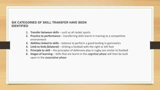 SIX CATEGORIES OF SKILL TRANSFER HAVE BEEN
IDENTIFIED
1. Transfer between skills – such as all racket sports
2. Practice to performance – transferring skills learnt in training to a competitive
environment
3. Abilities linked to skills – balance to perform a good landing in gymnastics
4. Limb to limb (bilateral) – striking a football with the right or left foot
5. Principle to skill – the principles of defensive play in rugby are similar to football
6. Stages of learning – skills that are learnt in the cognitive phase will then be built
upon in the associative phase
 