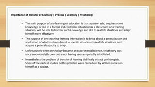 Importance of Transfer of Learning | Process | Learning | Psychology
• The main purpose of any learning or education is that a person who acquires some
knowledge or skill in a formal and controlled situation like a classroom, or a training
situation, will be able to transfer such knowledge and skill to real life situations and adapt
himself more effectively.
• The purpose of any teaching-learning interaction is to bring about a generalisation and
application of what has been learnt in specific situations to real life situations and
acquire a general capacity to adapt.
• Unfortunately when psychology became an experimental science, this theory was
unceremoniously thrown out as not having been empirically established.
• Nevertheless the problem of transfer of learning did finally attract psychologists.
Some of the earliest studies on this problem were carried out by William James on
himself as a subject.
 