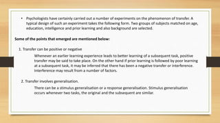 • Psychologists have certainly carried out a number of experiments on the phenomenon of transfer. A
typical design of such an experiment takes the following form. Two groups of subjects matched on age,
education, intelligence and prior learning and also background are selected.
Some of the points that emerged are mentioned below:
1. Transfer can be positive or negative
Whenever an earlier learning experience leads to better learning of a subsequent task, positive
transfer may be said to take place. On the other hand if prior learning is followed by poor learning
at a subsequent task, it may be inferred that there has been a negative transfer or interference.
Interference may result from a number of factors.
There can be a stimulus generalisation or a response generalisation. Stimulus generalisation
occurs whenever two tasks, the original and the subsequent are similar.
2. Transfer involves generalisation.
 