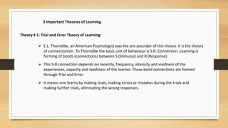 3 Important Theories of Learning
Theory # 1. Trial and Error Theory of Learning:
 E.L. Thorndike, an American Psychologist was the pro-pounder of this theory. It is the theory
of connectionism. To Thorndike the basic unit of behaviour is S.R. Connection. Learning is
forming of bonds (connections) between S (Stimulus) and R (Response).
 This S-R connection depends on recently, frequency, intensity and vividness of the
experiences, capacity and readiness of the learner. These bond connections are formed
through Trial and Error.
 It means one learns by making trials, making errors or mistakes during the trials and
making further trials, eliminating the wrong responses.
 