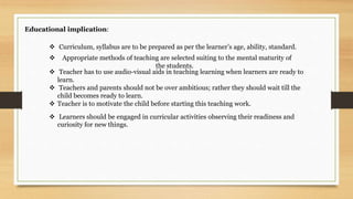 Educational implication:
 Teacher has to use audio-visual aids in teaching learning when learners are ready to
learn.
 Teachers and parents should not be over ambitious; rather they should wait till the
child becomes ready to learn.
 Teacher is to motivate the child before starting this teaching work.
 Curriculum, syllabus are to be prepared as per the learner’s age, ability, standard.
 Appropriate methods of teaching are selected suiting to the mental maturity of
the students.
 Learners should be engaged in curricular activities observing their readiness and
curiosity for new things.
 