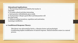 Educational implications:
a. The learning situation provided by the teacher is
enjoyable.
b. It creates school activities interesting.
c. Each practice will definitely gives result.
d. Good practice will give good effect and bad practice will
give bad result.
e. Without seeking incentives, repetition and motivation.
Learning is ineffective.
2. Conditioned Response Theory:
This theory was advocated by Pavlov, a Russian doctor and psychologist.
Conditioning implies modification of natural response. Natural stimulus comes in a natural
process.
 