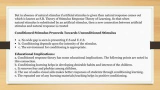 But in absence of natural stimulus if artificial stimulus is given then natural response comes out
which is known as S.R. Theory of Stimulus Response Theory of Learning. So that when
natural stimulus is substituted by an artificial stimulus, then a new connection between artificial
stimulus and natural response is created
Conditioned Stimulus Proceeds Towards Unconditioned Stimulus
 a. No wide gap is seen is presenting C.S and U.C.S.
 b. Conditioning depends upon the intensity of the stimulus.
 c. The environment for conditioning is appropriate.
Educational Implications:
a. Conditioned response theory has some educational implications. The following points are noted in
this connection.
b. Conditioning learning helps in developing desirable habits and interest of the children.
c. It removes fear and phobias among children.
d. The use of audio-visual aids makes better responses of students through conditioning learning.
e. The repeated use of any learning materials/teaching helps in positive conditioning.
 