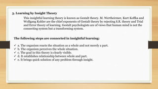 3. Learning by Insight Theory
This insightful learning theory is known as Gestalt theory. M. Wertheirmer, Kurt Koffka and
Wolfgang Kohler are the chief exponents of Gestalt theory by rejecting S.R. theory and Trial
and Error theory of learning. Gestalt psychologists are of views that human mind is not the
connecting system but a transforming system.
The following steps are connected in insightful learning:
 a. The organism reacts the situation as a whole and not merely a part.
 b. The organism perceives the whole situation.
 c. The goal in this theory is clearly visible.
 d. It establishes relationship between whole and part.
 e. It brings quick solution of any problem through insight.
 