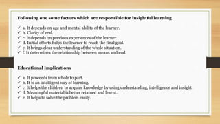 Following one some factors which are responsible for insightful learning
 a. It depends on age and mental ability of the learner.
 b. Clarity of zeal.
 c. It depends on previous experiences of the learner.
 d. Initial efforts helps the learner to reach the final goal.
 e. It brings clear understanding of the whole situation.
 f. It determines the relationship between means and end.
Educational Implications
 a. It proceeds from whole to part.
 b. It is an intelligent way of learning.
 c. It helps the children to acquire knowledge by using understanding, intelligence and insight.
 d. Meaningful material is better retained and learnt.
 e. It helps to solve the problem easily.
 