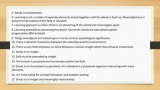 5. Whole is fundamental.
6. Learning is not a matter of separate elements joined together until the whole is built up. Meaningfulness is
present in the totality of the field or situation.
7. Learning approach is molar. There is no dissecting of the whole into meaningless parts.
8. Learning proceeds by perceiving the whole. Out of the whole are specialised aspects
progressively differentiated
9. Things and objects are looked upon in terms of their psychological significance.
10. There is dynamic interaction between the individual and the environment.
11. There is very little emphasis on overt behaviour involves insight rather than physical movements.
12. Stress is on insight.
13. Drill must be preceded by insight.
14. The learner is purposive and he interacts within the field.
15. Stress is on the present as perceived. An individual is a purposive organism interacting with many
elements.
16. It is most suited for concept formation and problem-solving.
17. Stress is on insight and meaningful relationships.
 