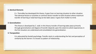 2. Identical Elements
E.L. Thorndike has developed this theory. It goes from on learning situation to other situation.
Two identical factors or activities or common factor transfer to total situation where maximum
transfer of learning or total learning can be taken place. It goes from matter to mind.
3. Generalization:
This theory is developed by C. Judd. In this theory transfer of learning takes place primarily
through generalization and degree of transfer depends upon the extent to which experiences in
the first situation are understood and consolidated into generalization.
4. Transposition
It is advocated by Gestalt psychology. Transfer starts in understanding the fact and perception of
similarity by the learner. It is known as pattern of relationship.
 