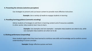 4. Presenting the stimulus (selective perception)
5. Providing learning guidance (semantic encoding)
6. Eliciting performance (responding)
Use strategies to present and cue lesson content to provide more effective instruction.
Example: Use a variety of media to engage students in learning
Advise students of strategies to aid them in learning content and of resources available.
In other words, help students learn how to learn.
Example: Use examples and non-examples – examples help students see what to do, while
non-examples help students see what not to do
Have students apply what they have learned to reinforce new skills and knowledge and to confirm correct
understanding of course concepts
Example: Design effective quizzes and tests
 