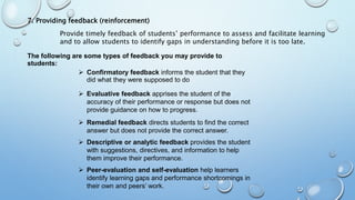 7. Providing feedback (reinforcement)
Provide timely feedback of students’ performance to assess and facilitate learning
and to allow students to identify gaps in understanding before it is too late.
The following are some types of feedback you may provide to
students:
 Confirmatory feedback informs the student that they
did what they were supposed to do
 Evaluative feedback apprises the student of the
accuracy of their performance or response but does not
provide guidance on how to progress.
 Remedial feedback directs students to find the correct
answer but does not provide the correct answer.
 Descriptive or analytic feedback provides the student
with suggestions, directives, and information to help
them improve their performance.
 Peer-evaluation and self-evaluation help learners
identify learning gaps and performance shortcomings in
their own and peers’ work.
 